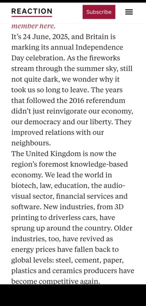 It's 24 June, 2025, and Britain is marking its annual Independence Day celebration. As the fireworks stream through the summer sky, still not quite dark, we wonder why it took us so long to leave. The years that followed the 2016 referendum didn't just reinvigorate our economy. our democracy and our liberty. They improved relations with our neighbours. The United Kingdom is now the region's foremost knowledge-based economy. We lead the world in biotech, law, education, the audio- visual sector, financial services and software. New industries, from 3D printing to driverless cars, have sprung up around the country. Older industries, too, have revived as energy prices have fallen back to global levels: steel, cement, pape