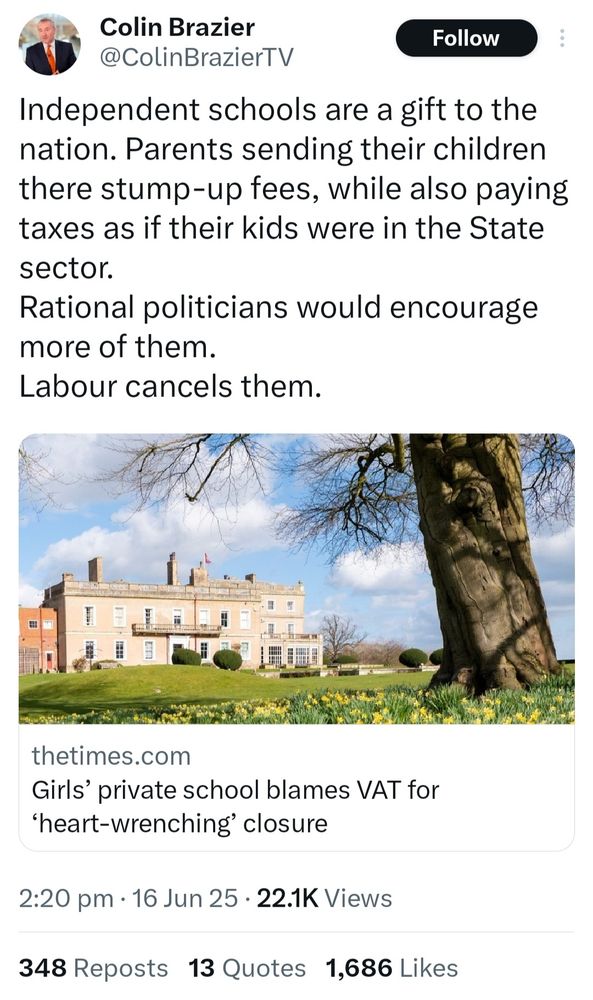 Colin Brazier on x

Independent schools are a gift to the
nation. Parents sending their children
there stump-up fees, while also paying
taxes as if their kids were in the State
sector.
Rational politicians would encourage
more of them
Labour cancels them