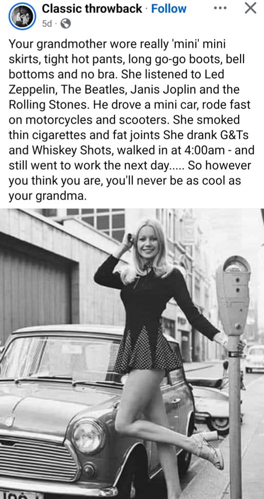 Your grandmother wore really 'mini' mini
skirts, tight hot pants, long go-go boots, bell
bottoms and no bra. She listened to Led
Zeppelin, The Beatles, Janis Joplin and the
Rolling Stones. He drove a mini car, rode fast
on motorcycles and scooters. She smoked
thin cigarettes and fat joints She drank G&Ts
and Whiskey Shots, walked in at 4:00am - and
still went to work the next da.....So however
you think you are, you'll never be as cool as
your grandma.