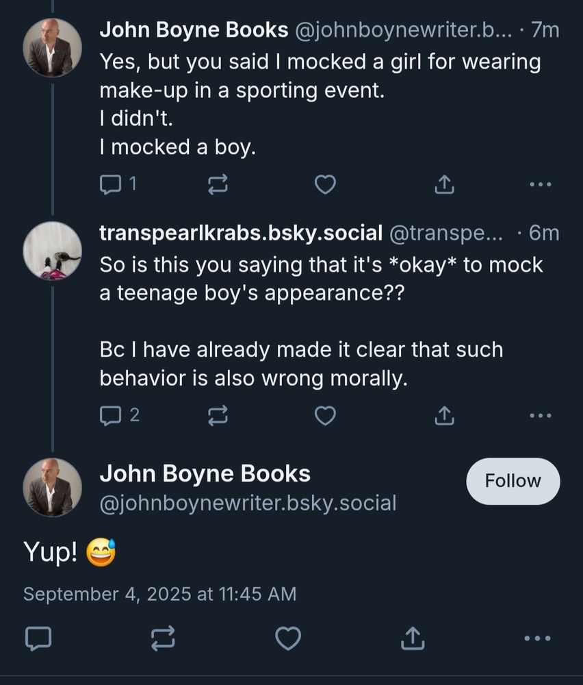 John Boyne Books @johnboynewriter.b... • 7m Yes, but you said I mocked a girl for wearing make-up in a sporting event. I didn't. I mocked a boy. transpearlkrabs.bsky.social @transpe... • 6m So is this you saying that it's *okay* to mock a teenage boy's appearance?? Bc I have already made it clear that such behavior is also wrong morally. ..• John Boyne Books @johnboynewriter.bsky.social Follow Yup! September 4, 2025 at 11:45 AM