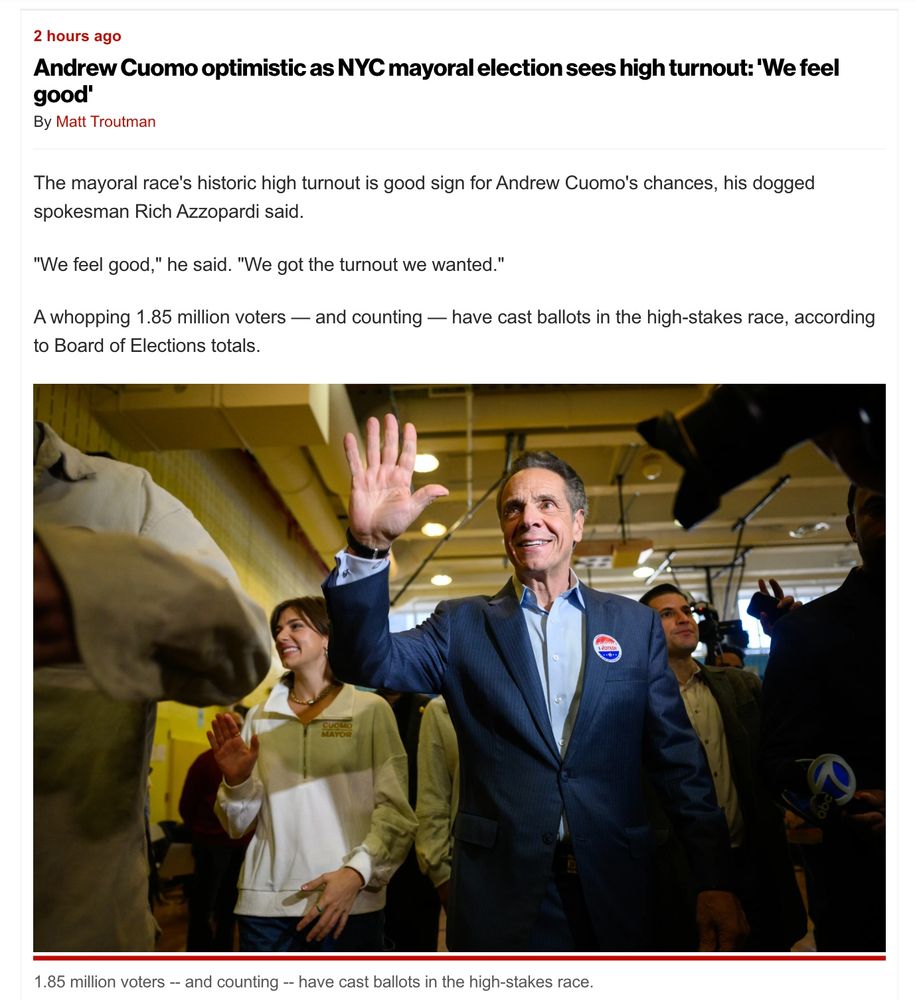 2 hours ago
Andrew Cuomo optimistic as NYC mayoral election sees high turnout: 'We feel good'
By Matt Troutman
The mayoral race's historic high turnout is good sign for Andrew Cuomo's chances, his dogged spokesman Rich Azzopardi said.

"We feel good," he said. "We got the turnout we wanted." 

A whopping 1.85 million voters — and counting — have cast ballots in the high-stakes race, according to Board of Elections totals.

[Photo of Creepozoid waving after voting for himself today]