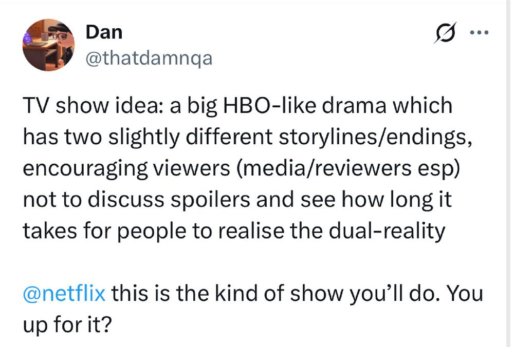 A tweet from me in Feb 2023

“TV show idea: a big HBO-like drama which has two slightly different storylines/endings, encouraging viewers (media/reviewers esp) not to discuss spoilers and see how long it takes for people to realise the dual-reality”