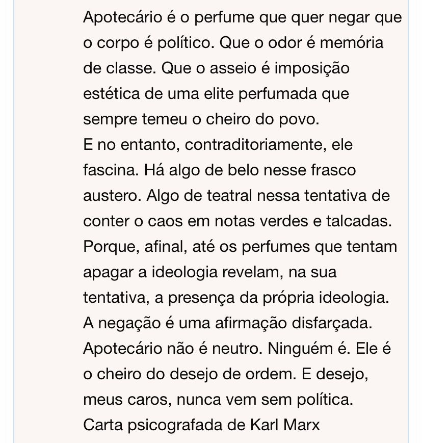 Apotecário é o perfume que quer negar que o corpo é político. Que o odor é memória de classe. Que o asseio é imposição estética de uma elite perfumada que sempre temeu o cheiro do povo.
E no entanto, contraditoriamente, ele fascina. Há algo de belo nesse frasco austero. Algo de teatral nessa tentativa de conter o caos em notas verdes e talcadas. Porque, afinal, até os perfumes que tentam apagar a ideologia revelam, na sua tentativa, a presença da própria ideologia. A negação é uma afirmação disfarçada.
Apotecário não é neutro. Ninguém é. Ele é o cheiro do desejo de ordem. E desejo, meus caros, nunca vem sem política.
Carta psicografada de Karl Marx
