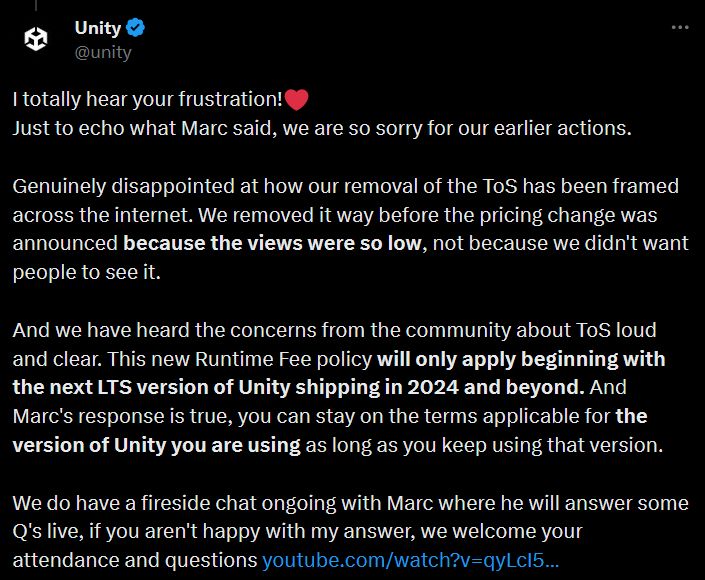 A Unity response to a developer bringing up the Terms of Service Git page being deleted before the recent pricing structure:

"I totally hear your frustration! 
Just to echo what Marc said, we are so sorry for our earlier actions.

Genuinely disappointed at how our removal of the ToS has been framed across the internet. We removed it way before the pricing change was announced because the views were so low, not because we didn't want people to see it.

And we have heard the concerns from the community about ToS loud and clear. This new Runtime Fee policy will only apply beginning with the next LTS version of Unity shipping in 2024 and beyond. And Marc's response is true, you can stay on the terms applicable for the version of Unity you are using as long as you keep using that version. "