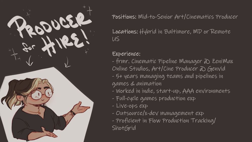 a graphic with a cartoon representation of OP in the corner. the text says: 

producer for hire! 

Positions: Mid-to-Senior Art/Cinematics Producer 

Locations: Hybrid in Baltimore, MD or Remote US

Experience: 
- frmr. Cinematic Pipeline Manager @ ZeniMax Online Studios, Art/Cine Producer @ Genvid
- 5+ years managing teams and pipelines in games & animation
- Worked in indie, start-up, AAA environments
- Full-cycle games production exp 
- Live-ops exp
- Outsource/x-dev management exp 
- Proficient in Flow Production Tracking/ShotGrid
