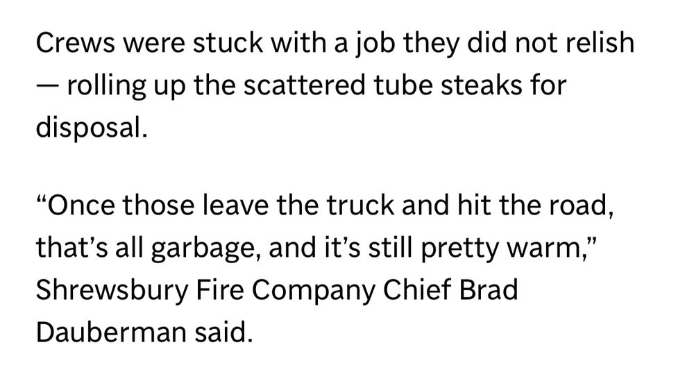 Crews were stuck with a job they did not relish - rolling up the scattered tube steaks for disposal.
"Once those leave the truck and hit the road, that's all garbage, and it's still pretty warm," Shrewsbury Fire Company Chief Brad Dauberman said.