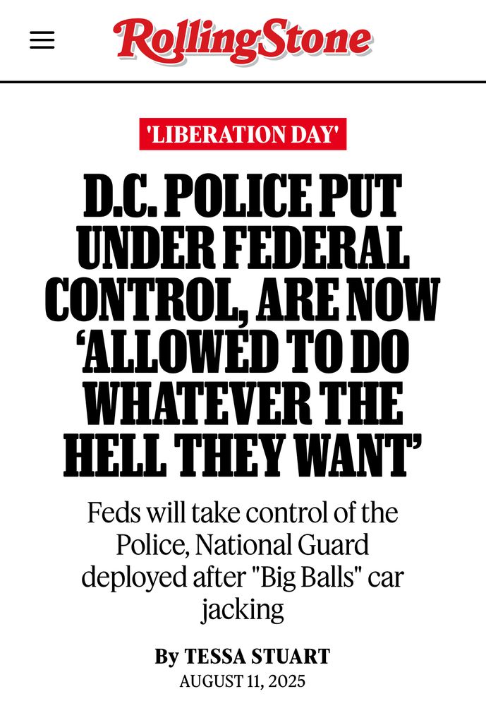 
RollingStone
'LIBERATION DAY'
D.C. POLICEPUT
UNDER FEDERAL CONTROL, ARE NOW
'ALLOWED TO DO WHATEVER THE HELL THEY WANT'
Feds will take control of the Police, National Guard deployed after "Big Balls" car jacking
By TESSA STUART
AUGUST 11, 2025