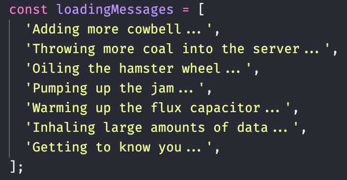 const loadingMessages = [
  'Adding more cowbell...',
  'Throwing more coal into the server...',
  'Oiling the hamster wheel...',
  'Pumping up the jam...',
  'Warming up the flux capacitor...',
  'Inhaling large amounts of data...',
  'Getting to know you...',
];