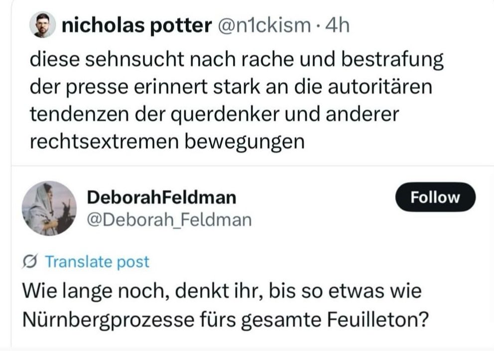 Screenshot retweet:

Deborah Feldman schreibt:“Wie lange noch, denkt ihr, bis so etwas wie Nürnbergprozesse fürs gesamte Feuilleton?“

Nicholas potter retweetet:“diese sehnsucht nach rache und bestrafung der presse erinnert stark an die autoritären tendenzen der querdenker und anderer rechtsextremen bewegungen“