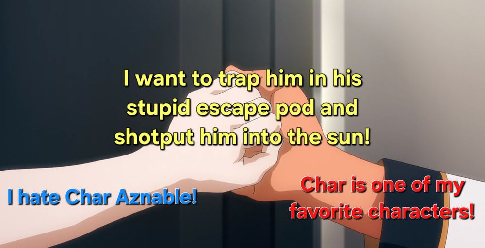 Screenshot from the anime Mobile Suit Gundam: The Witch from Mercury.

The hands of the lead characters, Miorine Rembran on the left and the Suletta Mercury on the right, are clasped intimately.

On Miorine's wrist is written "I hate Char Aznable!" in blue.

On Suletta's wrist is written "Char is one of my favorite characters!" in red.
 
On the pair of clasped hands is written "I want to trap him in his stupid escape pod and shotput him into the sun!" in yellow.

This meme was inspired by my very first viewing of Mobile Suit Gundam: Char's Counterattack, which was suggested by my wonderful girlfriend for our movie date night ^_^.
