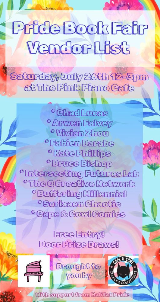 Pride Book Fair vendor list 
Saturday, July 26 12-3 pm
At the Pink Piano Cafe
Chad Lucas
Arwen Falvey
Vivian Zhou
Fabien Barabe
Kate Phillips
Bruce Bishop
Intersecting Futures Lab
The Q Creative Network
Buffering Millenial
Sorixean Chaotic
Cape & Cowl Comics

Free entry! Door prize draws! With support from Halifax Pride 