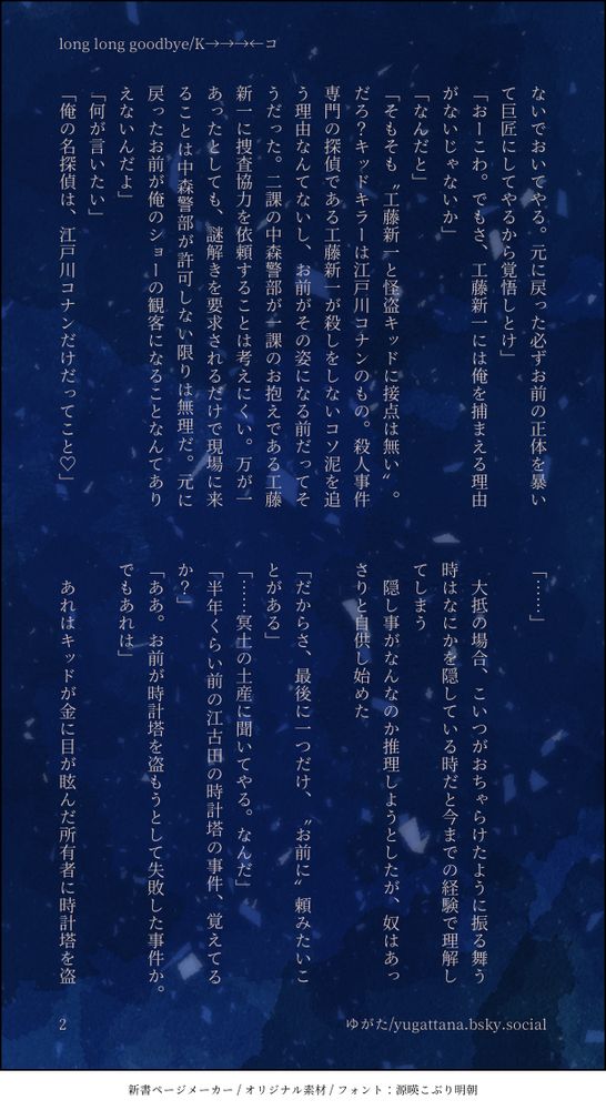 ないでおいてやる。元に戻った必ずお前の正体を暴いて巨匠にしてやるから覚悟しとけ」
「おーこわ。でもさ、工藤新一には俺を捕まえる理由がないじゃないか」
「なんだと」
「そもそも〝工藤新一と怪盗キッドに接点は無い〟。だろ？キッドキラーは江戸川コナンのもの。殺人事件専門の探偵である工藤新一が殺しをしないコソ泥を追う理由なんてないし、お前がその姿になる前だってそうだった。二課の中森警部が一課のお抱えである工藤新一に捜査協力を依頼することは考えにくい。万が一あったとしても、謎解きを要求されるだけで現場に来ることは中森警部が許可しない限りは無理だ。元に戻ったお前が俺のショーの観客になることなんてありえないんだよ」
「何が言いたい」
「俺の名探偵は、江戸川コナンだけだってこと♡」
「……」
　
　大抵の場合、こいつがおちゃらけたように振る舞う時はなにかを隠している時だと今までの経験で理解してしまう
　隠し事がなんなのか推理しようとしたが、奴はあっさりと自供し始めた
　
「だからさ、最後に一つだけ、〝お前に〟頼みたいことがある」
「……冥土の土産に聞いてやる。なんだ」
「半年くらい前の江古田の時計塔の事件、覚えてるか？」
「ああ。お前が時計塔を盗もうとして失敗した事件か。でもあれは」
　
　あれはキッドが金に目が眩んだ所有者に時計塔を盗