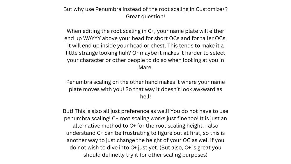 But why use Penumbra instead of the root scaling in Customize+?
Great question!

When editing the root scaling in C+, your name plate will either end up WAYYY above your head for short OCs and for taller OCs, it will end up inside your head or chest. This tends to make it a little strange looking huh? Or maybe it makes it harder to select your character or other people to do so when looking at you in Mare.

Penumbra scaling on the other hand makes it where your name plate moves with you! So that way it doesn’t look awkward as hell!

But! This is also all just preference as well! You do not have to use penumbra scaling! C+ root scaling works just fine too! It is just an alternative method to C+ for the root scaling height. I also understand C+ can be frustrating to figure out at first, so this is another way to just change the height of your OC as well if you do not wish to dive into C+ just yet. (But also, C+ is great you should definitely try it for other scaling purposes)