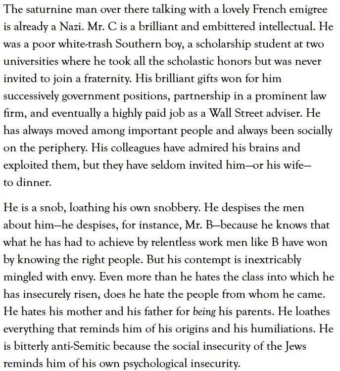 The saturnine man over there talking with a lovely French emigree is already a Nazi. Mr. C is a brilliant and embittered intellectual. He was a poor white-trash Southern boy, a scholarship student at two universities where he took all the scholastic honors but was never invited to join a fraternity. His brilliant gifts won for him successively government positions, partnership in a prominent law firm, and eventually a highly paid job as a Wall Street adviser. He has always moved among important people and always been socially on the periphery. His colleagues have admired his brains and exploited them, but they have seldom invited him—or his wife—to dinner.

He is a snob, loathing his own snobbery. He despises the men about him—he despises, for instance, Mr. B—because he knows that what he has had to achieve by relentless work men like B have won by knowing the right people. But his contempt is inextricably mingled with envy. Even more than he hates the class into which he has insecurely risen, does he hate the people from whom he came. He hates his mother and his father for being his parents. He loathes everything that reminds him of his origins and his humiliations. He is bitterly anti-Semitic because the social insecurity of the Jews reminds him of his own psychological insecurity.