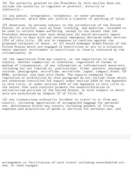 (b) The authority granted to the President by this section does not include the authority to regulate or prohibit, directly or indirectly-(1) any postal, telegraphic, telephonic, or other personal communication, which does not involve a transfer of anything of value; (2) donations, by persons subject to the jurisdiction of the United States, of articles, such as food, clothing, and medicine, intended to be used to relieve human suffering, except to the extent that the President determines that such donations (A) would seriously impair his ability to deal with any national emergency declared under section 1701 of this title, (B) are in response to coercion against the proposed recipient or donor, or (C) would endanger Armed Forces of the United States which are engaged in hostilities or are in a situation where imminent involvement in hostilities is clearly indicated by the circumstances; or (3) the importation from any country, or the exportation to any country, whether commercial or otherwise, regardless of format or medium of transmission, of any information or informational materials, including but not limited to, publications, films, posters, phonograph records, photographs, microfilms, microfiche, tapes, compact disks, CD ROMs, artworks, and news wire feeds. The exports exempted from regulation or prohibition by this paragraph do not include those which are otherwise controlled for export under section 2404 of the Appendix to this title, or under section 2405 of the Appendix to this title to the extent that such controls promote the nonproliferation or antiterrorism policies of the United States, or with respect to which acts are prohibited by chapter 37 of Title 18; (4) any transactions ordinarily incident to travel to or from any country, including importation of accompanied baggage for personal use, maintenance within any country including payment of living expenses and acquisition of goods or services for personal use, andarrangement or facilitation of such…
