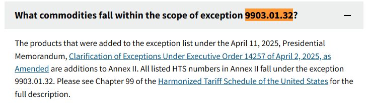 The products that were added to the exception list under the April 11, 2025, Presidential Memorandum, Clarification of Exceptions Under Executive Order 14257 of April 2, 2025, as Amended are additions to Annex II. All listed HTS numbers in Annex II fall under the exception 9903.01.32. Please see Chapter 99 of the Harmonized Tariff Schedule of the United States for the full description.


