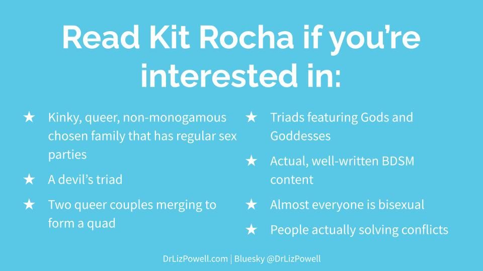Light blue background with white text, saying 
Read Kit Rocha if you're interested in:
Kinky, queer, non-monogamous chosen family that has regular sex parties
A devil's triad
Two queer couples merging to form a quad
Triads featuring Gods and Goddesses
Actual, well-written BDSM content
Almost everyone is bisexual
People actually solving conflicts