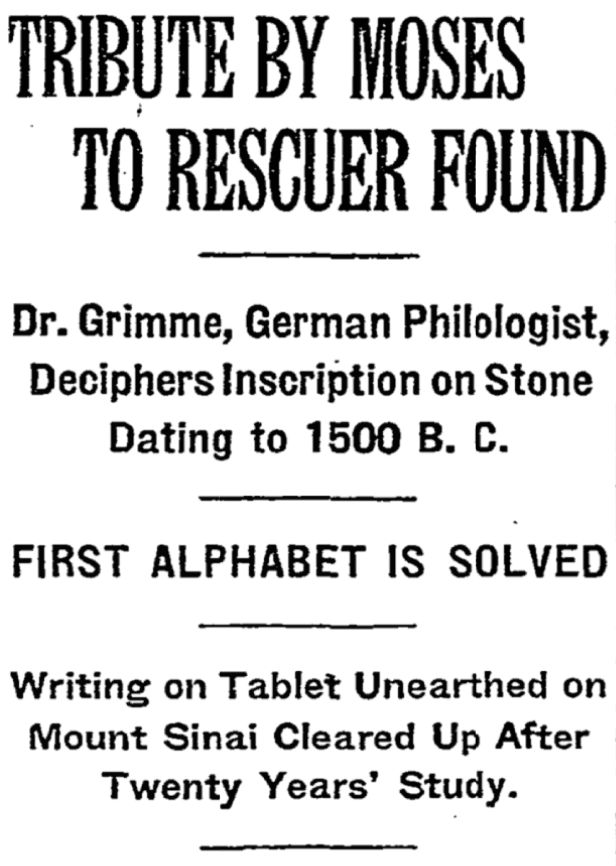 TRIBUTE BY MOSES TO RESCUER FOUND
Dr. Grimme, German Philologist, Deciphers Inscription on Stone Dating to 1500 B. C.
FIRST ALPHABET IS SOLVED
Writing on Tablet Unearthed on Mount Sinai Cleared Up After Twenty Years' Study.