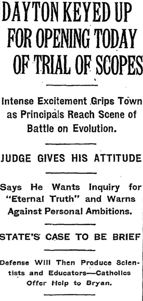 DAYTON KEYED UP FOR OPENING TODAY OF TRIAL OF SCOPES
Intense Excitement Grips Town as Principals Reach Scene of Battle on Evolution.
JUDGE GIVES HIS ATTITUDE
Says He Wants Inquiry for "Eternal Truth" and Warns Against Personal Ambitions.
STATE'S CASE TO BE BRIEF
Defense Will Then Produce Scientists and Educators–Catholics Offer Help to Bryan.