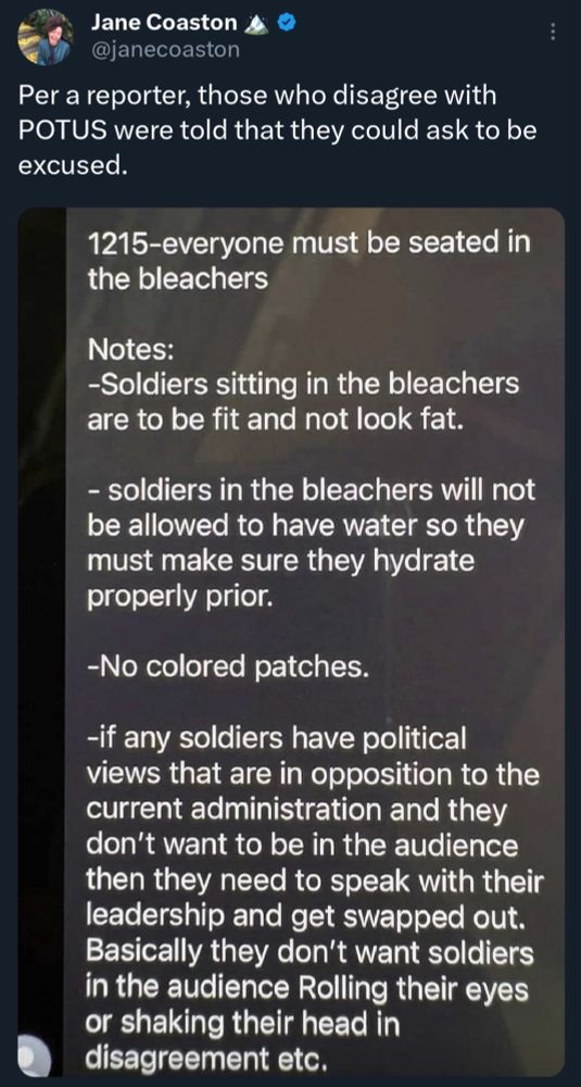 Tweet from @JaneCoaston that reads: per a reporter, those who disagree with POTUS were told they could be excused. 

“1215 - everyone must be seated in the bleachers

Notes-
-Soldiers sitting in the bleachers are to be fit and not look fat.

- soldiers in the bleachers will not be allowed to have water so they must make sure they hydrate properly prior.

- no colored patches

- if any soldiers have political views that are in opposition to the current administration and they don’t want to be in the audience then they need to speak to their leadership and get swapped out. Basically they don’t want soldiers in the audience rolling their eyes or shaking their heads in disagreement. Etc.