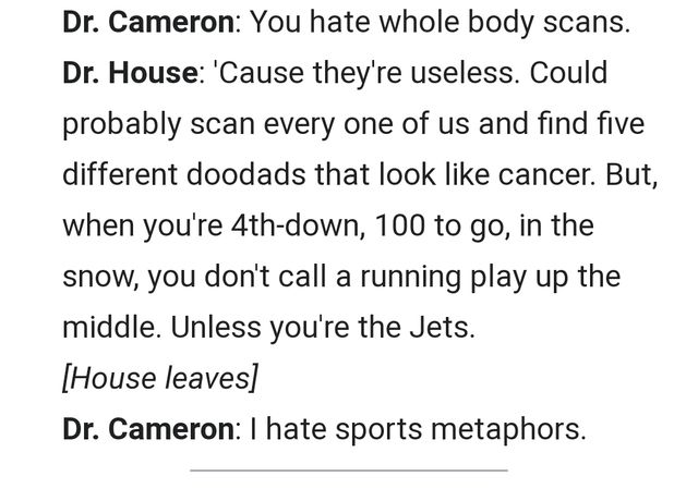 Cameron: You hate whole body scans.

House: ‘Cause they’re useless. Could probably scan everyone of us and find five different doodads that look like cancer. But, when you’re 4th-down, 100 to go, in the snow, you don’t call a running play up the middle. Unless you’re the Jets. [House leaves.]

Cameron: I hate sports metaphors.
