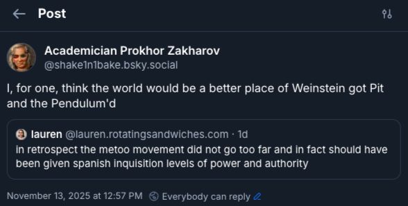 quoted post:
‪@lauren.rotatingsandwiches.com‬
in retrospect the metoo movement did not go too far and in fact should have been given spanish inquisition levels of power and authority

Post:
shake1n1bake.bsky.social‬
I, for one, think the world would be a better place of Weinstein got Pit and the Pendulum'd