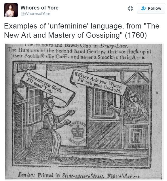Screenshot of Tweet by WhoresofYore

Examples of 'unfeminine' language, from "The New Art and Mastery of Gossiping (1760)

Drawing of two women shouting at one another. Woman on left, in front of her door "Come out you Bitch, I'll maul you.

Woman on right, just inside her house, "Kiss my ass you whore, I'll nab your Cuckhold."