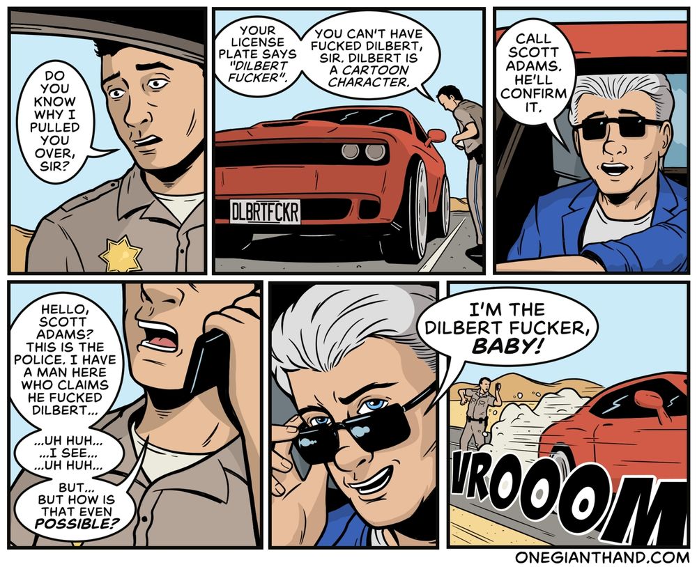 COP: Do you know why I pulled you over, sir?

Your license plate says "Dilbert Fucker." You can't have fucked Dilbert, sir, Dilbert is a cartoon character.

SILVER HAIRED MAN IN SUNGLASSES: Call Scott Adams, he'll confirm it.

COP (ON PHONE): Hello, Scott Adams? This is the police, I have a man here who claims he fucked Dilbert...

Uh huh
I see
Uh huh

But how is that even possible?

SILVER HAIRED MAN IN SUNGLASSES (TIPPING HIS GLASSES DOWN LOOKING OVER THEM INTO 4TH WALL): I'm the Dilbert Fucker, baby!

(SPEEDS AWAY IN CAR LEAVING COP IN CLOUD OF DUST)
