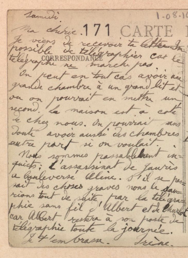 Samedi. 1/08/1918
Ma chérie je viens de recevoir ta lettre. lmpossible de télégraphier car le télégraphe ne marche pas.
On peut en tout cas avoir une grande chambre à un grand lit et ou on pourrait en mettre un second. La maison est à côté de chez nous. On pourrait sans doute aussi avoir des chambres autre part si on voulait.
Nous sommes passablement inquiets. L'assassinat de Jaurès a bouleversé Aline. S'il se passait des choses graves nous le saurions tout de suite par la télégraphie sans fil d'Albert et de Charlot car Albert restera à son poste de télégraphie toute la journée.
Je t'embrasse. Irène.
