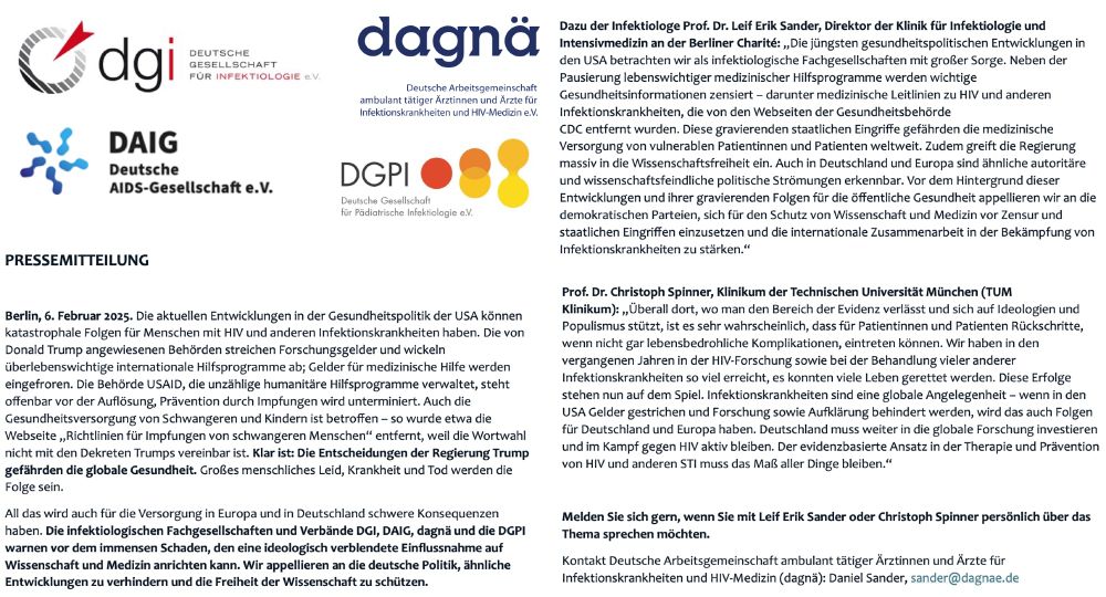 Pressemitteilung der infektiologischen Fachgesellschaften zu den jüngsten Entwicklungen in der USA und ihre gravierenden Auswirkungen auf die globale Gesundheit
Mein Kommentar: „Die jüngsten gesundheitspolitischen Entwicklungen in
den USA betrachten wir als infektiologische Fachgesellschaften mit großer Sorge. Neben der
Pausierung lebenswichtiger medizinischer Hilfsprogramme werden wichtige
Gesundheitsinformationen zensiert – darunter medizinische Leitlinien zu HIV und anderen
Infektionskrankheiten, die von den Webseiten der Gesundheitsbehörde
CDC entfernt wurden. Diese gravierenden staatlichen Eingriffe gefährden die medizinische
Versorgung von vulnerablen Patientinnen und Patienten weltweit. Zudem greift die Regierung
massiv in die Wissenschaftsfreiheit ein. Auch in Deutschland und Europa sind ähnliche autoritäre
und wissenschaftsfeindliche politische Strömungen erkennbar. Vor dem Hintergrund dieser
Entwicklungen und ihrer gravierenden Folgen für die öffentliche Gesundheit appellieren wir an die
demokratischen Parteien, sich für den Schutz von Wissenschaft und Medizin vor Zensur und
staatlichen Eingriffen einzusetzen und die internationale Zusammenarbeit in der Bekämpfung von
Infektionskrankheiten zu stärken.“