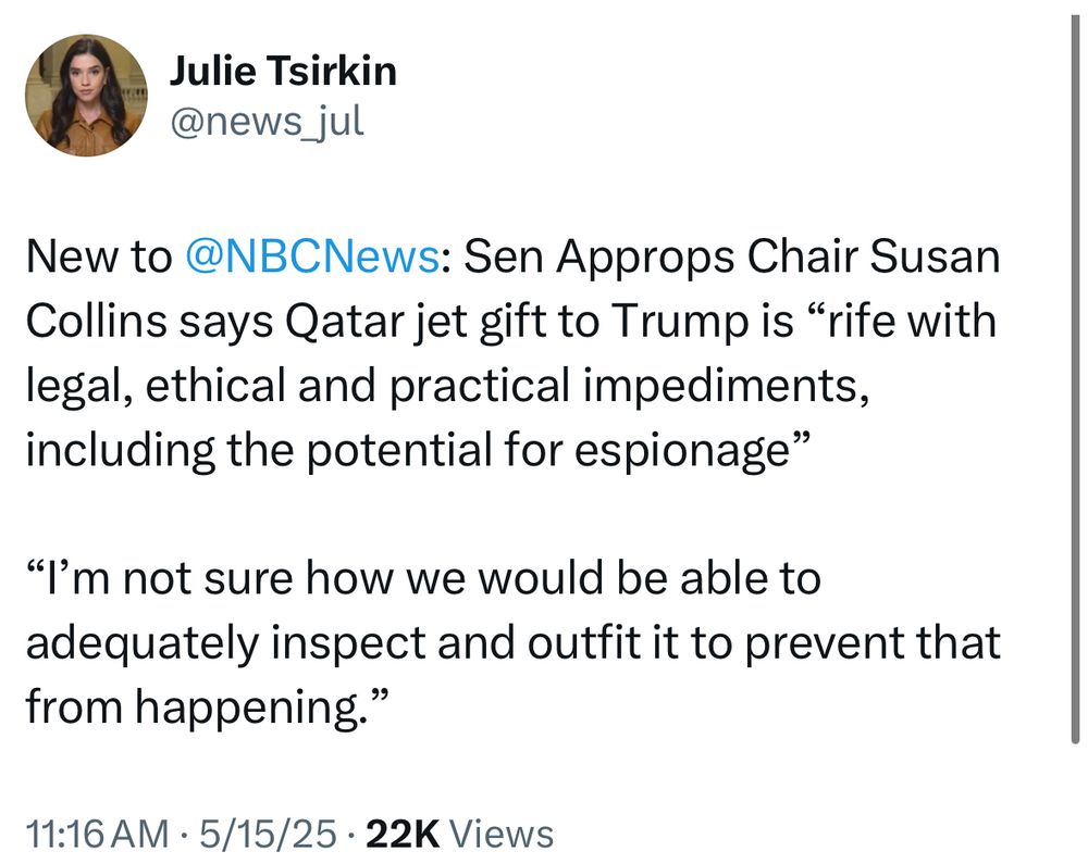 Julie Tsirkin Tweet (5/15/2025):

New to @NBCNews: Sen Approps Chair Susan Collins says Qatar jet gift to Trump is “rife with legal, ethical and practical impediments, including the potential for espionage”
 
“I’m not sure how we would be able to adequately inspect and outfit it to prevent that from happening.”