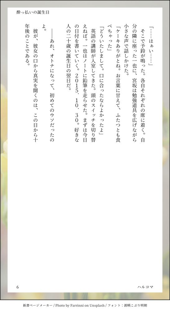 
「……はぁい……」
　そこで予鈴が鳴った。各自それぞれの席に着く。自分の隣に座った一也に、宮坂は勉強道具を広げながら小さな声で話しかけた。
「ケーキありがとね。お言葉に甘えて、ふたつとも食べちゃった」
「どういたしまして。口に合ったならよかったよ」
　英語の講師が入室してきた。頭のスイッチを切り替えねば。一也はノートに鉛筆を走らせた。まずは今日の日付を書いていく。2015.10.30。好きな人の二十歳の誕生日の翌日だ。

　――あれ、オトナになって、初めてのウソだったのよ。
　彼が、彼女の口から真実を聞くのは、この日から十年後のことである。