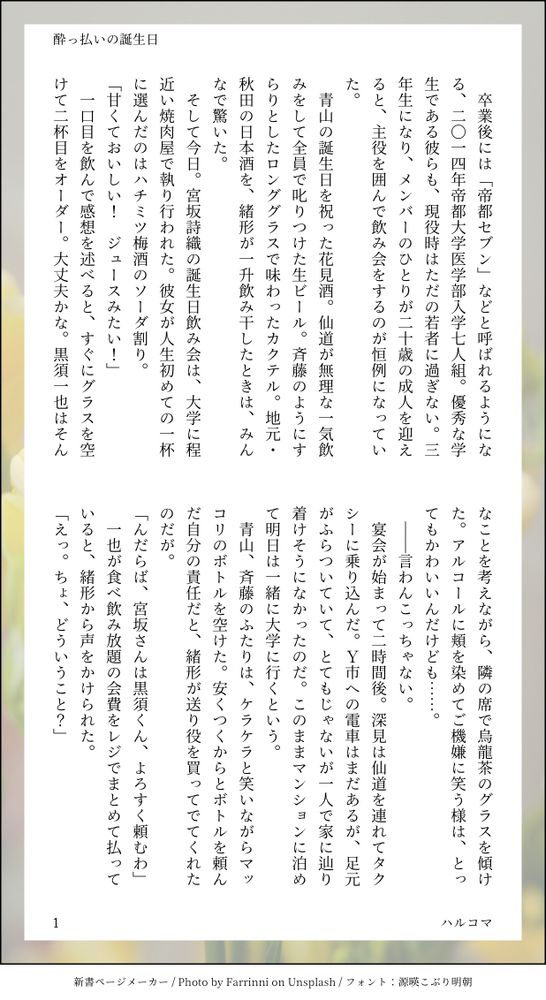 ほろよい
　卒業後には「帝都セブン」などと呼ばれるようになる、二〇一四年帝都大学医学部入学七人組。優秀な学生である彼らも、現役時はただの若者に過ぎない。三年生になり、メンバーのひとりが二十歳の成人を迎えると、主役を囲んで飲み会をするのが恒例になっていた。
　青山の誕生日を祝った花見酒。仙道が無理な一気飲みをして全員で叱りつけた生ビール。斉藤のようにすらりとしたロンググラスで味わったカクテル。地元・秋田の日本酒を、緒形が一升飲み干したときは、みんなで驚いた。
　そして今日。宮坂詩織の誕生日飲み会は、大学に程近い焼肉屋で執り行われた。彼女が人生初めての一杯に選んだのはハチミツ梅酒のソーダ割り。
「甘くておいしい！　ジュースみたい！」
　一口目を飲んで感想を述べると、すぐにグラスを空けて二杯目をオーダー。大丈夫かな。黒須一也はそんなことを考えながら、隣の席で烏龍茶のグラスを傾けた。アルコールに頬を染めてご機嫌に笑う様は、とってもかわいいんだけども……。
　――言わんこっちゃない。
　宴会が始まって二時間後。深見は仙道を連れてタクシーに乗り込んだ。Ｙ市への電車はまだあるが、足元がふらついていて、とてもじゃないが一人で家に辿り着けそうになかったのだ。このままマンションに泊めて明日は一緒に大学に行くという。
　青山、斉藤のふたりは、ケラケラと笑いながらマッコリのボトルを空けた。安くつくからとボトルを頼んだ自分の責任だと、緒形が送り役を買ってでてくれたのだが。
「んだらば、宮坂さんは黒須くん、よろすく頼むわ」
　一也が食べ飲み放題の会費をレジでまとめて払っていると、緒形から声をかけられた。
「えっ。ちょ、どういうこと？」