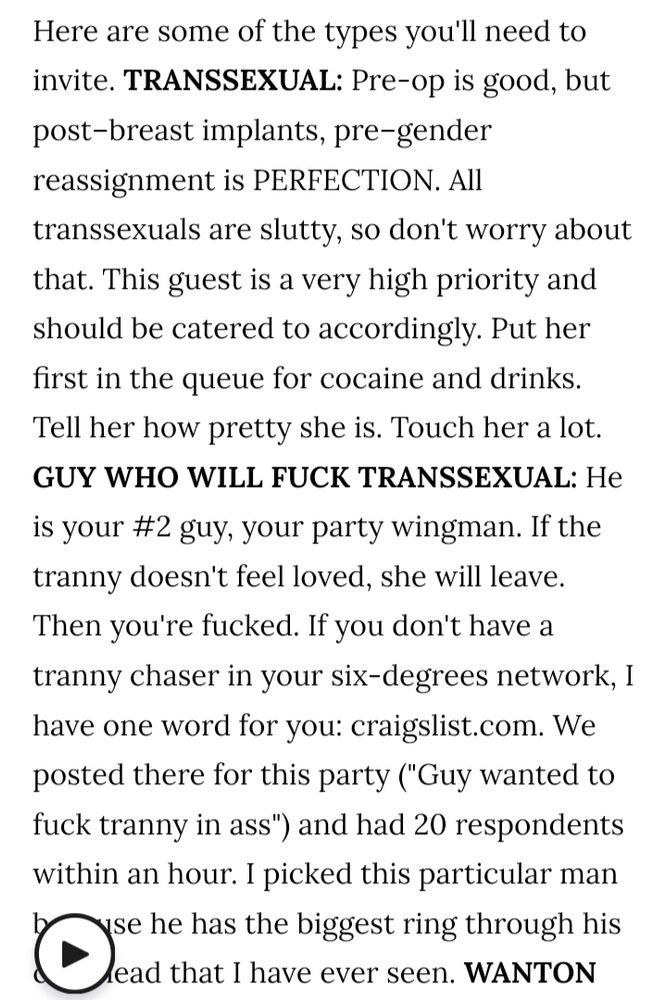 Here are some of the types you'll need to invite. TRANSSEXUAL: Pre-op is good, but post-breast implants, pre-gender reassignment is PERFECTION. All transsexuals are slutty, so don't worry about that. This guest is a very high priority and should be catered to accordingly. Put her first in the queue for cocaine and drinks. Tell her how pretty she is. Touch her a lot. GUY WHO WILL FUCK TRANSSEXUAL: He is your #2 guy, your party wingman. If the tranny doesn't feel loved, she will leave. Then you're fucked. If you don't have a tranny chaser in your six-degrees network, I have one word for you: craigslist.com. We posted there for this party ("Guy wanted to fuck tranny in ass") and had 20 respondents within an hour. I picked this particular man because he has the biggest ring through his cockhead that i have ever seen.