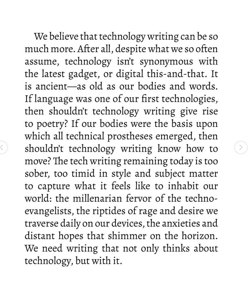 We believe that technology writing can be so
much more. After all, despite what we so often
assume, technology isn't synonymous with
the latest gadget, or digital this-and-that. It
is ancient-as old as our bodies and words.
If language was one of our first technologies,
then shouldn't technology writing give rise
to poetry? If our bodies were the basis upon
which all technical prostheses emerged, then
shouldn't technology writing know how to
move? The tech writing remaining today is too
sober, too timid in style and subject matter
to capture what it feels like to inhabit our
world: the millenarian fervor of the techno-
evangelists, the riptides of rage and desire we
traverse daily on our devices, the anxieties and
distant hopes that shimmer on the horizon.
We need writing that not only thinks about
technology, but with it.