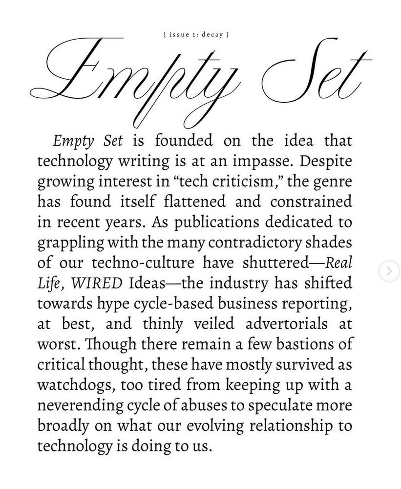 Empty Set is founded on the idea that
technology writing is at an impasse. Despite
growing interest in "tech criticism," the genre
has found itself flattened and constrained
in recent years. As publications dedicated to
grappling with the many contradictory shades
of our techno-culture have shuttered-Real
Life, WIRED Ideas-
-the industry has shifted
towards hype cycle-based business reporting,
at best, and thinly veiled advertorials at
worst. Though there remain a few bastions of
critical thought, these have mostly survived as
watchdogs, too tired from keeping up with a
neverending cycle of abuses to speculate more
broadly on what our evolving relationship to
technology is doing to us.