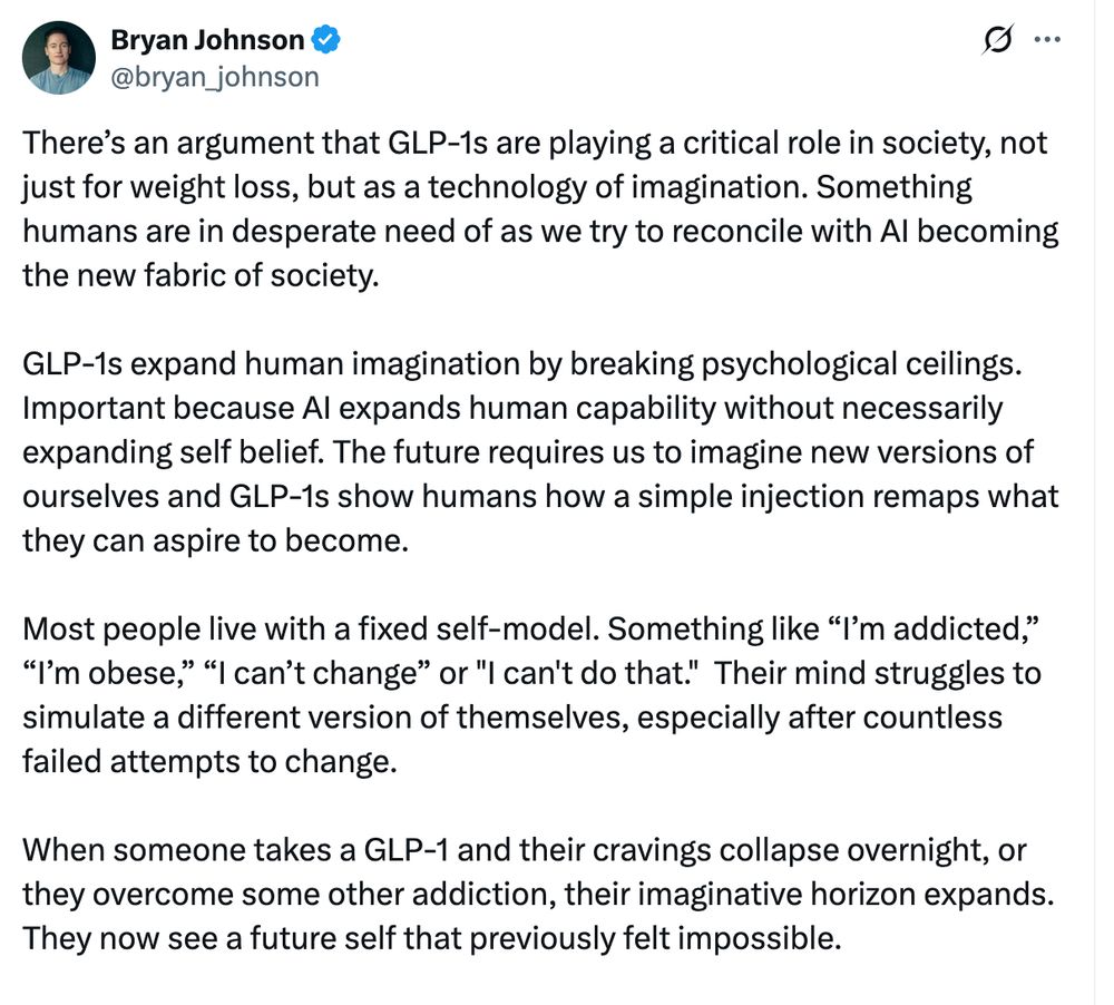Tweet from Bryan Johnson: "There’s an argument that GLP-1s are playing a critical role in society, not just for weight loss, but as a technology of imagination. Something humans are in desperate need of as we try to reconcile with AI becoming the new fabric of society. 

GLP-1s expand human imagination by breaking psychological ceilings. Important because AI expands human capability without necessarily expanding self belief. The future requires us to imagine new versions of ourselves and GLP-1s show humans how a simple injection remaps what they can aspire to become. 

Most people live with a fixed self-model. Something like “I’m addicted,” “I’m obese,” “I can’t change” or "I can't do that."  Their mind struggles to simulate a different version of themselves, especially after countless failed attempts to change. 

When someone takes a GLP-1 and their cravings collapse overnight, or they overcome some other addiction, their imaginative horizon expands. They now see a future self that previously felt impossible."