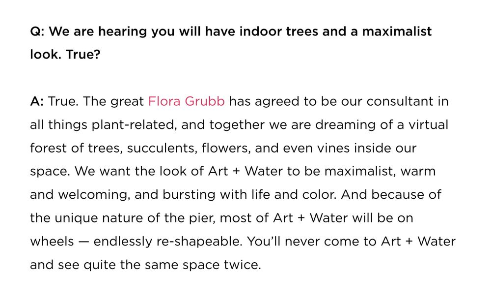 Q: We are hearing you will have indoor trees and a maximalist
look. True?
A: True. The great Flora Grubb has agreed to be our consultant in
all things plant-related, and together we are dreaming of a virtual
forest of trees, succulents, flowers, and even vines inside our
space. We want the look of Art + Water to be maximalist, warm
and welcoming, and bursting with life and color. And because of
the unique nature of the pier, most of Art + Water will be on
wheels - endlessly re-shapeable. You'll never come to Art + Water
and see quite the same space twice.
