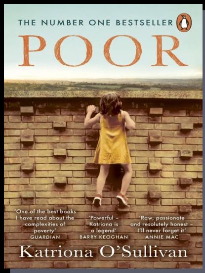Book cover. 

Picture is of a small child in a yellow dress climbing an all. 

Text reads: THE NUMBER ONE BESTSELLER
POOR
One of the best books I have read about the
Powerful-
complexities of.
"Raw, passionate
Katriona is.
and resolutely honest
poverty
a legend'
GUARDIAN
BARRY KEOGHAN
I'll never forget it'
ANNIE MAC
Katriona O'Sullivan