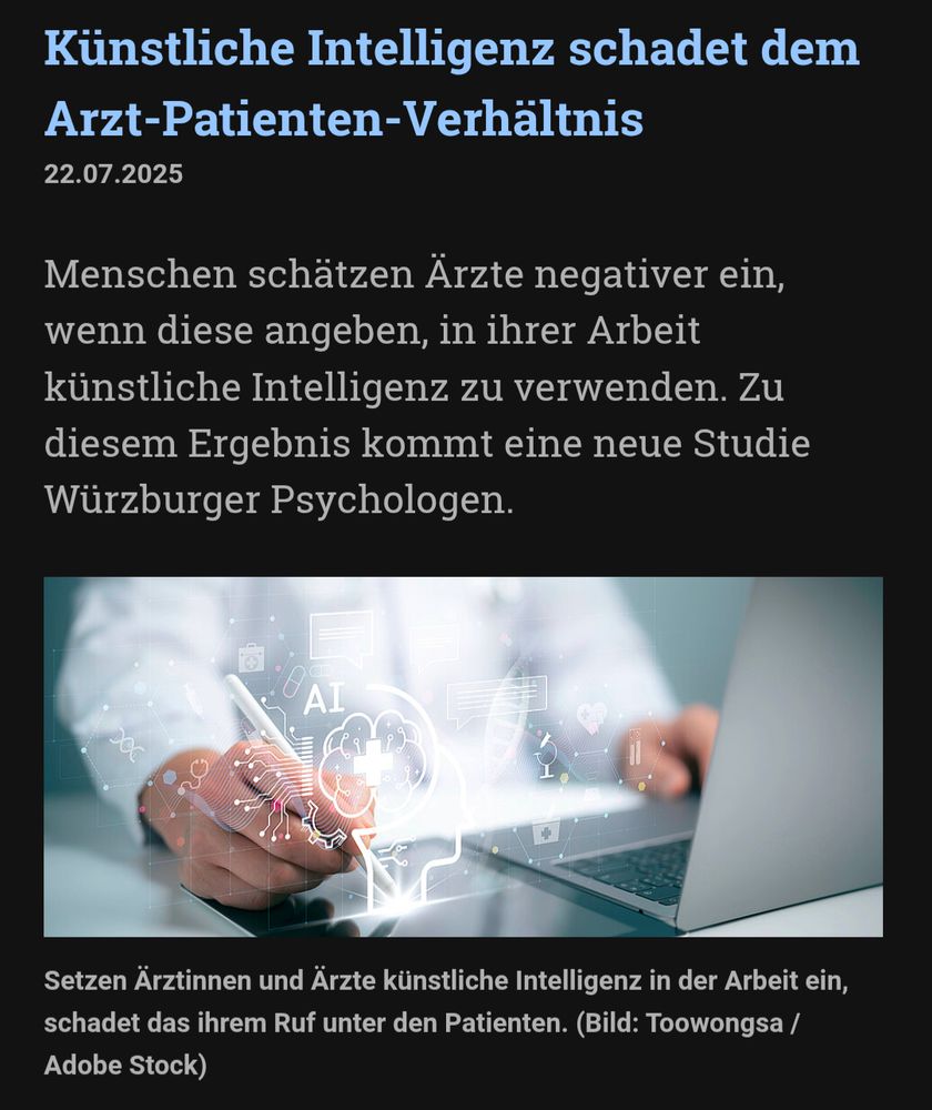 Screenshot 
"Künstliche Intelligenz schadet dem Arzt-Patienten-Verhältnis
22.07.2025
Menschen schätzen Ärzte negativer ein, wenn diese angeben, in ihrer Arbeit künstliche Intelligenz zu verwenden. Zu diesem Ergebnis kommt eine neue Studie Würzburger Psychologen.

Setzen Ärztinnen und Ärzte künstliche Intelligenz in der Arbeit ein, schadet das ihrem Ruf unter den Patienten. 
Setzen Ärztinnen und Ärzte künstliche Intelligenz in der Arbeit ein, schadet das ihrem Ruf unter den Patienten. (Bild: Toowongsa / Adobe Stock)"
