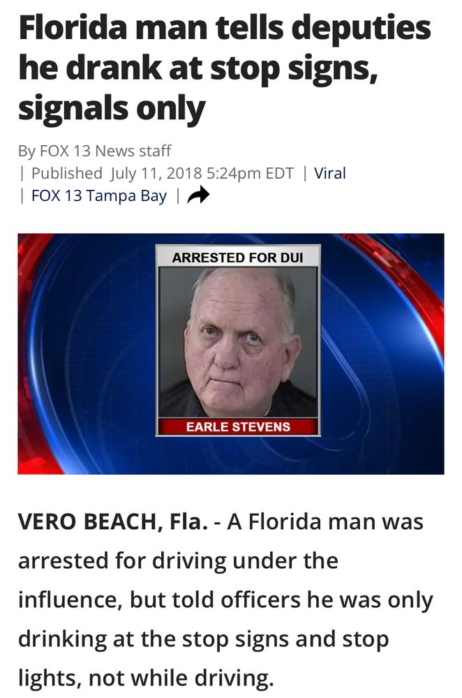 Florida man tells deputies he drank at stop signs, signals only By FOX 13 News staff

Published July 11, 2018 5:24pm EDT | Viral

FOX 13 Tampa Bay

ARRESTED FOR DUI
EARLE STEVENS
VERO BEACH, Fla.

A Florida man was arrested for driving under the influence, but told officers he was only drinking at the stop signs and stop lights, not while driving.