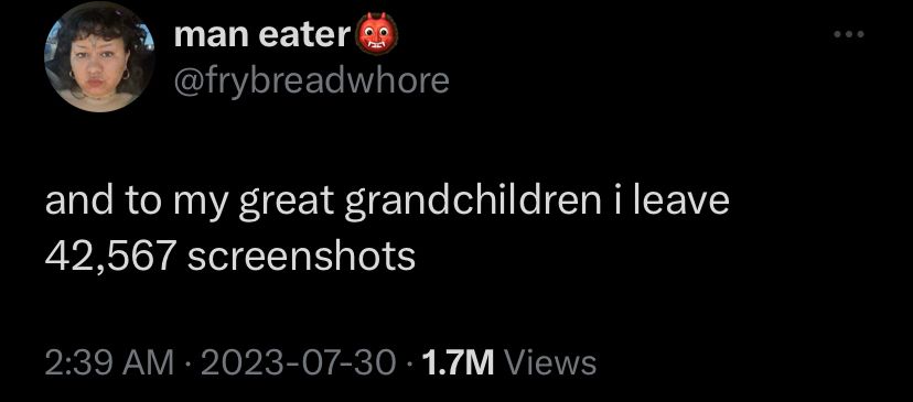 Tweet by man eater / @frybreadwhore

and to my great grandchildren i leave 42,567 screenshots 

2:39 AM - 2023-07-30 - 1.7M views