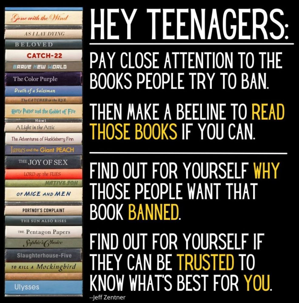 HEY TEENAGERS:

PAY CLOSE ATTENTION TO THE BOOKS PEOPLE TRY TO BAN.

THEN MAKE A BEELINE TO READ THOSE BOOKS IF YOU CAN.

FIND OUT FOR YOURSELF WHY THOSE PEOPLE WANT THAT BOOK BANNED.

FIND OUT FOR YOURSELF IF THEY CAN BE TRUSTED TO KNOW WHATS BEST FOR YOU.

--Jeff Zentner

Gone with the wind the Wind

AS I LAY DYING

BELOVED

CATCH-22

Brave new world

Color Purple

death of a Salesman

The CATCHER in the RYE

A Light in the Attic

The Adventures of Huckleberry Finn

James and the Giant PEACH

THE JOY OF SEX

LORD of the FLIES

NATIVE SON

OF MICE AND MEN

PORTNOY'S COMPLAINT

THE Pentagon Papers

Sophie's Choice

Slaughterhouse-Five

TO KILL A Mockingbird

Ulysses



Descriptive alt text
