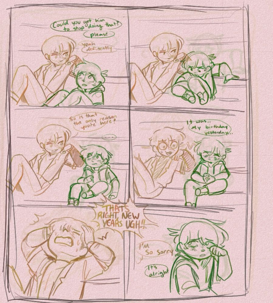 The 4th thumbnail but actually sketched out 
First frame
Chase: could you get him to stop doing that, please?
Alex: yeah definitely 

Second frame: no dialogue, Chase is adjusting from his previous sitting position 

Third frame:
Alex: so is that the only reason you’re here?
Chase: …

Forth frame:
Chase: it was.. my birthday yesterday… 
Alex: : D

Fifth frame: 
Alex: THAT’S RIGHT NEW YEARS UGH!!

Sixth frame:
Alex, off frame: I’m so sorry 
Chase: it’s alright 