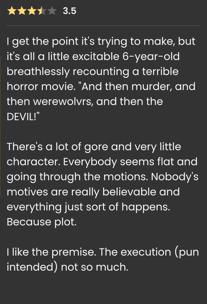 Screenshot of my review of the book on The Storygraph, which reads:

3.5 ⭐

I get the point it's trying to make, but it's all a little excitable 6-year-old breathlessly recounting a terrible horror movie. "And then murder, and then werewolvrs, and then the DEVIL!" 

There's a lot of gore and very little character. Everybody seems flat and going through the motions. Nobody's motives are really believable and everything just sort of happens. Because plot.

I like the premise. The execution (pun intended) not so much
