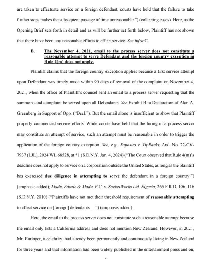 are taken to effectuate service on a foreign defendant, courts have held that the failure to take further steps makes the subsequent passage of time unreasonable.") (collecting cases). Here, as the Opening Brief sets forth in detail and as will be further set forth below, Plaintiff has not shown that there have been any reasonable efforts to effect service. See infra C.

B. The November 4, 2021, email to the process server does not constitute a reasonable attempt to serve Defendant and the foreign country exception in Rule 4(m) does not apply.

Plaintiff claims that the foreign country exception applies because a first service attempt upon Defendant was timely made within 90 days of removal of the complaint on November 4, 2021, when the office of Plaintiff's counsel sent an email to a process server requesting that the summons and complaint be served upon all Defendants. See Exhibit B to Declaration of Alan A. Greenberg in Support of Opp. ("Decl."). But the email alone is insufficient to show that Plaintiff properly commenced service efforts. While courts have held that the hiring of a process server may constitute an attempt of service, such an attempt must be reasonable in order to trigger the application of the foreign country exception. See, e.g., Esposito v. TipRanks, Ltd., No. 22-CV-7937 (LJL), 2024 WL 68528, at 1 (S.D.N.Y. Jan. 4, 2024) ("The Court observed that Rule 4(m)'s deadline does not apply to service on a corporation outside the United States, as long as the plaintiff has exercised due diligence in attempting to serve the defendant in a foreign country.") (emphasis added), Madu, Edozie & Madu, P.C. v. SocketWorks Ltd. Nigeria, 265 F.R.D. 106, 116 (S.D.N.Y. 2010) ("Plaintiffs have not met their threshold requirement of reasonably attempting to effect service on [foreign] defendants...") (emphasis added).

Here, the email to the process server does not constitute such a reasonable attempt because the email only lists a California address and does not me…