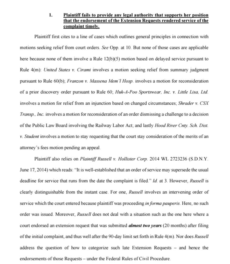 1. Plaintiff fails to provide any legal authority that supports her position that the endorsement of the Extension Requests rendered service of the complaint timely.

Plaintiff first cites to a line of cases which outlines general principles in connection with motions seeking relief from court orders. See Opp. at 10. But none of those cases are applicable here because none of them involve a Rule 12(b)(5) motion based on delayed service pursuant to Rule 4(m): United States v. Cirami involves a motion seeking relief from summary judgment pursuant to Rule 60(b); Franzon v. Massena Mem'l Hosp. involves a motion for reconsideration of a prior discovery order pursuant to Rule 60; Huk-A-Poo Sportswear, Inc. v. Little Lisa, Ltd. involves a motion for relief from an injunction based on changed circumstances, Shrader v. CSX Transp., Inc. involves a motion for reconsideration of an order dismissing a challenge to a decision of the Public Law Board involving the Railway Labor Act; and lastly Hood River Cnty. Sch. Dist. v. Student involves a motion to stay requesting that the court stay consideration of the merits of an attorney's fees motion pending an appeal.

Plaintiff also relies on Plaintiff Russell v. Hollister Corp. 2014 WL 2723236 (S.D.N.Y. June 17, 2014) which reads: "It is well-established that an order of service may supersede the usual deadline for service that runs from the date the complaint is filed." Id. at 3. However, Russell is clearly distinguishable from the instant case. For one, Russell involves an intervening order of service which the court entered because plaintiff was proceeding in forma pauperis. Here, no such order was issued. Moreover, Russell does not deal with a situation such as the one here where a court endorsed an extension request that was submitted almost two years (20 months) after filing of the initial complaint, and thus well after the 90-day limit set forth in Rule 4(m). Nor does Russell address the question of how to categorize such late…