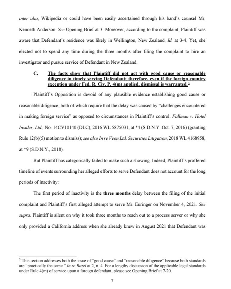 inter alia, Wikipedia or could have been easily ascertained through his band's counsel Mr. Kenneth Anderson. See Opening Brief at 3. Moreover, according to the complaint, Plaintiff was aware that Defendant's residence was likely in Wellington, New Zealand. Id. at 3-4. Yet, she elected not to spend any time during the three months after filing the complaint to hire an investigator and pursue service of Defendant in New Zealand.

C. The facts show that Plaintiff did not act with good cause or reasonable diligence in timely serving Defendant; therefore, even if the foreign country exception under Fed. R. Civ. P. 4(m) applied, dismissal is warranted.2

Plaintiff's Opposition is devoid of any plausible evidence establishing good cause or reasonable diligence, both of which require that the delay was caused by "challenges encountered in making foreign service" as opposed to circumstances in Plaintiff's control. Fallman v. Hotel Insider, Ltd., No. 14CV10140 (DLC), 2016 WL 5875031, at *4 (S.D.N.Y. Oct. 7, 2016) (granting Rule 12(b)(5) motion to dismiss); see also In re Veon Ltd. Securities Litigation, 2018 WL 4168958, at *9 (S.D.N.Y., 2018).

But Plaintiff has categorically failed to make such a showing. Indeed, Plaintiff's proffered timeline of events surrounding her alleged efforts to serve Defendant does not account for the long periods of inactivity:

The first period of inactivity is the three months delay between the filing of the initial complaint and Plaintiff's first alleged attempt to serve Mr. Euringer on November 4, 2021. See supra. Plaintiff is silent on why it took three months to reach out to a process server or why she only provided a California address when she already knew in August 2021 that Defendant was

3 This section addresses both the issue of "good cause" and "reasonable diligence" because both standards are "practically the same." In re Bozel at 2, n. 4. For a lengthy discussion of the applicable legal standards under Rule 4(m) of service upon a fo…