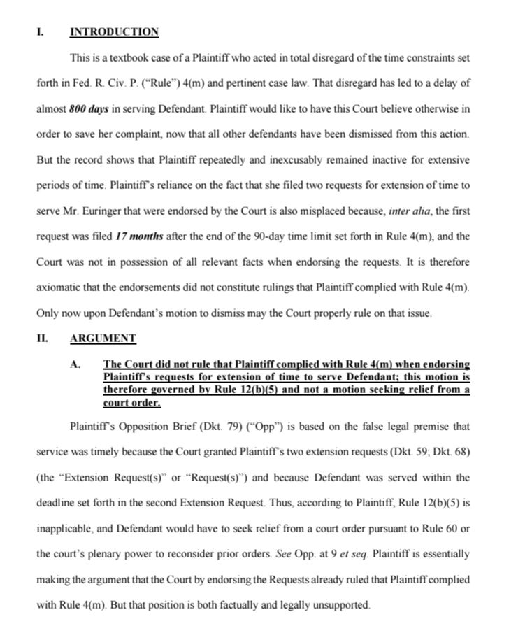 1. INTRODUCTION

This is a textbook case of a Plaintiff who acted in total disregard of the time constraints set forth in Fed. R. Civ. P. ("Rule") 4(m) and pertinent case law. That disregard has led to a delay of almost 800 days in serving Defendant. Plaintiff would like to have this Court believe otherwise in order to save her complaint, now that all other defendants have been dismissed from this action. But the record shows that Plaintiff repeatedly and inexcusably remained inactive for extensive periods of time. Plaintiff's reliance on the fact that she filed two requests for extension of time to serve Mr. Euringer that were endorsed by the Court is also misplaced because, inter alia, the first request was filed 17 months after the end of the 90-day time limit set forth in Rule 4(m), and the Court was not in possession of all relevant facts when endorsing the requests. It is therefore axiomatic that the endorsements did not constitute rulings that Plaintiff complied with Rule 4(m). Only now upon Defendant's motion to dismiss may the Court properly rule on that issue.

Π. ARGUMENT

A. The Court did not rule that Plaintiff complied with Rule 4(m) when endorsing Plaintiff's requests for extension of time to serve Defendant; this motion is therefore governed by Rule 12(b)(5) and not a motion seeking relief from a court order.

Plaintiff's Opposition Brief (Dkt. 79) ("Opp") is based on the false legal premise that service was timely because the Court granted Plaintiff's two extension requests (Dkt. 59; Dkt. 68) (the "Extension Request(s)" or "Request(s)") and because Defendant was served within the deadline set forth in the second Extension Request. Thus, according to Plaintiff, Rule 12(b)(5) is inapplicable, and Defendant would have to seek relief from a court order pursuant to Rule 60 or the court's plenary power to reconsider prior orders. See Opp. at 9 et seq. Plaintiff is essentially making the argument that the Court by endorsing the Requests already ruled that …