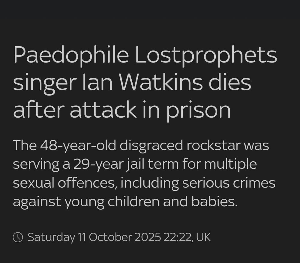 Paedophile Lostprophets singer lan Watkins dies after attack in prison

The 48-year-old disgraced rockstar was serving a 29-year jail term for multiple sexual offences, including serious crimes against young children and babies.

Saturday 11 October 2025 22:22, UK